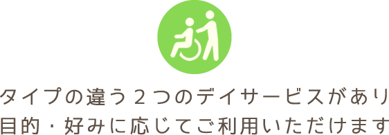 タイプの違う2つのデイサービスがあり、目的・好みに応じてご利用いただけます。